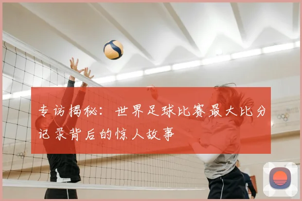 专访揭秘：世界足球比赛最大比分记录背后的惊人故事