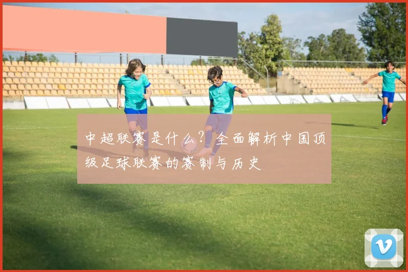 中超联赛是什么？全面解析中国顶级足球联赛的赛制与历史