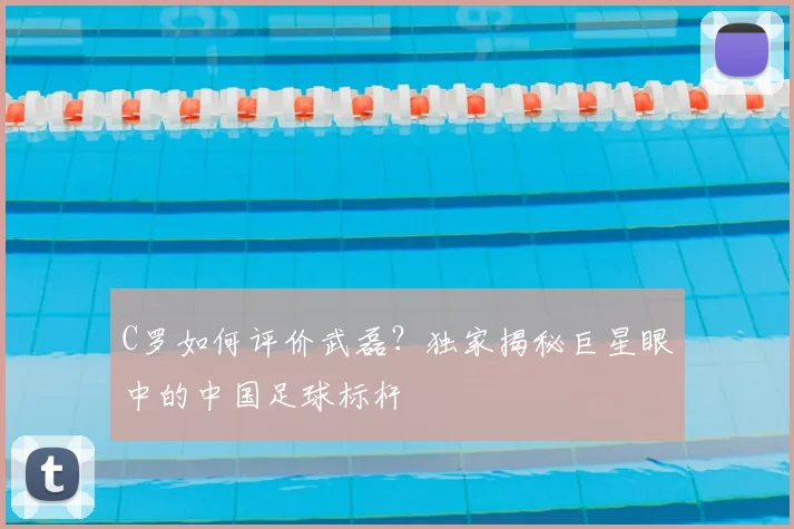 C罗如何评价武磊?独家揭秘巨星眼中的中国足球标杆