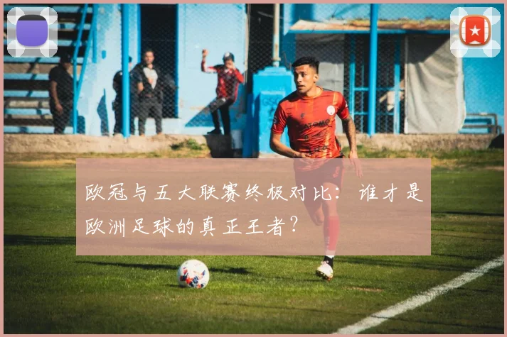 欧冠与五大联赛终极对比:谁才是欧洲足球的真正王者?
