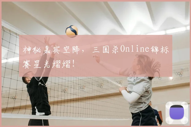 神秘嘉宾空降，三国杀Online锦标赛星光熠熠！