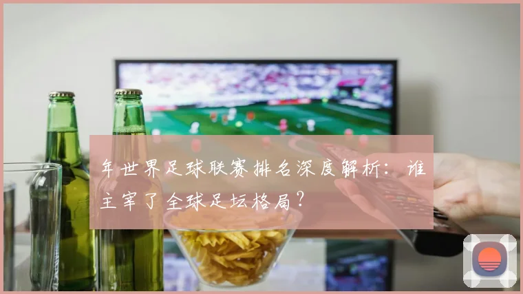 年世界足球联赛排名深度解析:谁主宰了全球足坛格局?