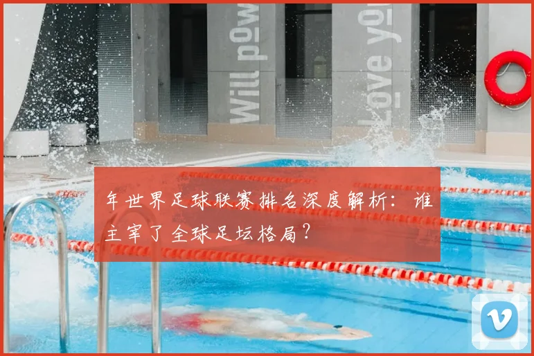 年世界足球联赛排名深度解析:谁主宰了全球足坛格局?