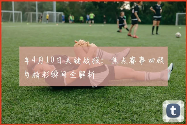 年4月10日关键战报:焦点赛事回顾与精彩瞬间全解析