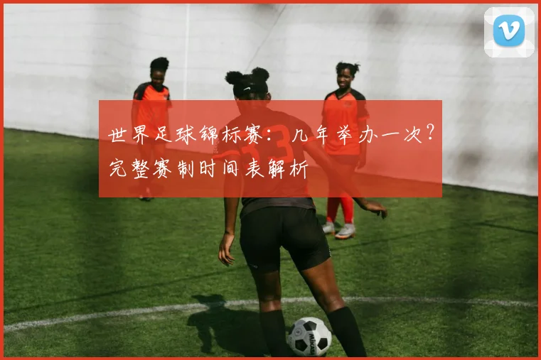 世界足球锦标赛:几年举办一次?完整赛制时间表解析