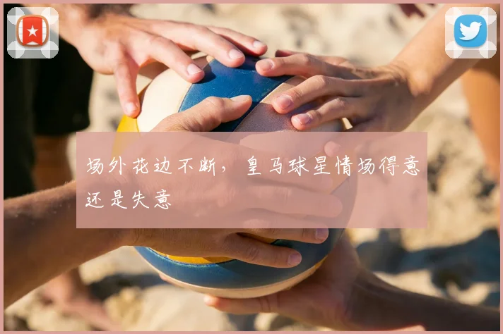 场外花边不断，皇马球星情场得意还是失意