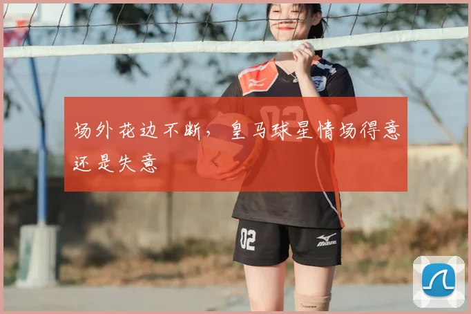 场外花边不断，皇马球星情场得意还是失意