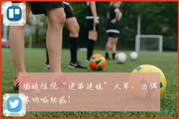 场边惊现“迷弟迷妹”大军，为偶像呐喊助威！