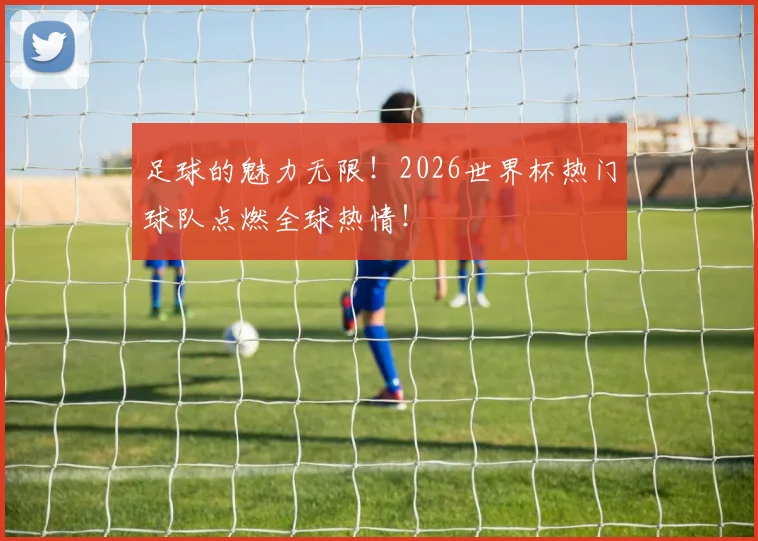 足球的魅力无限！2026世界杯热门球队点燃全球热情！
