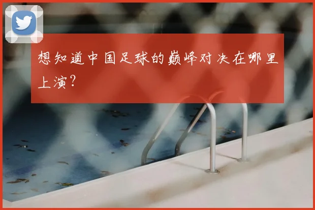 想知道中国足球的巅峰对决在哪里上演？