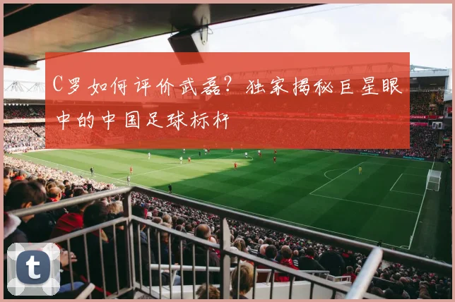 C罗如何评价武磊？独家揭秘巨星眼中的中国足球标杆