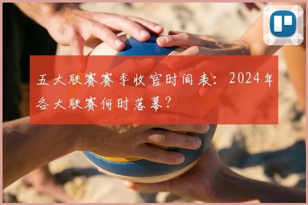 五大联赛赛季收官时间表:2024年各大联赛何时落幕?
