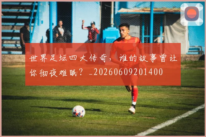 世界足坛四大传奇，谁的故事曾让你彻夜难眠？_20260609201400